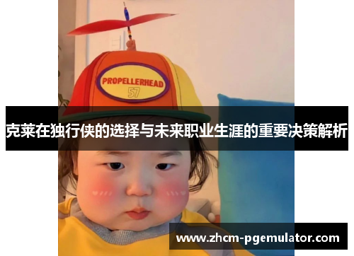 克莱在独行侠的选择与未来职业生涯的重要决策解析
