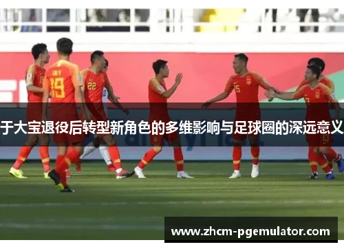 于大宝退役后转型新角色的多维影响与足球圈的深远意义