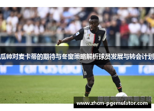 瓜帅对麦卡蒂的期待与冬窗策略解析球员发展与转会计划