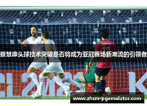 蔡慧康头球技术突破是否将成为亚冠赛场新潮流的引领者 蔡慧康头球技术突破是否将成为亚冠赛场新潮流的引领者