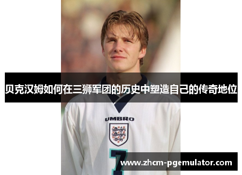 贝克汉姆如何在三狮军团的历史中塑造自己的传奇地位