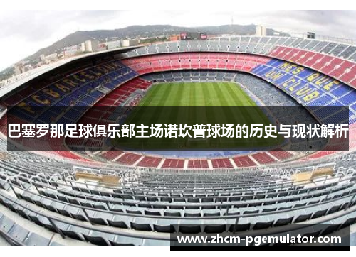 巴塞罗那足球俱乐部主场诺坎普球场的历史与现状解析