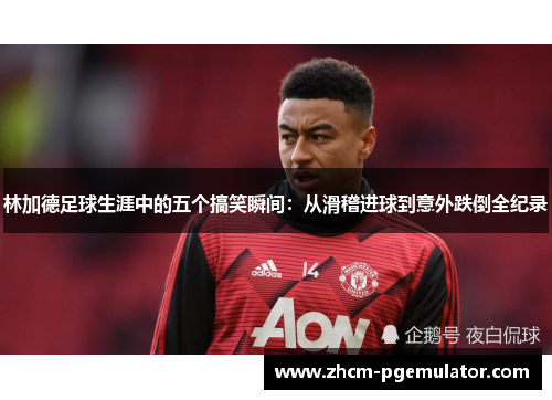 林加德足球生涯中的五个搞笑瞬间:从滑稽进球到意外跌倒全纪录 林加德足球生涯中的五个搞笑瞬间:从滑稽进球到意外跌倒全纪录