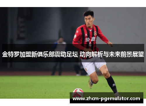 金特罗加盟新俱乐部震动足坛 动向解析与未来前景展望