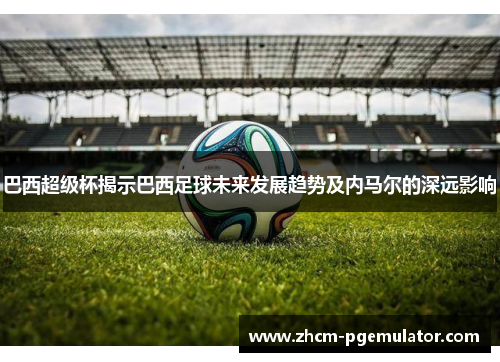 巴西超级杯揭示巴西足球未来发展趋势及内马尔的深远影响