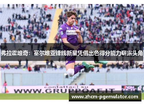 弗拉霍维奇：塞尔维亚锋线新星凭借出色得分能力崭露头角