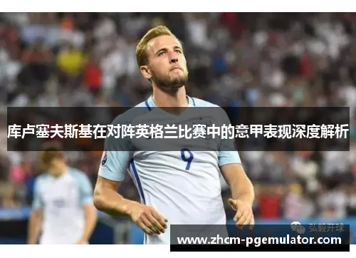 库卢塞夫斯基在对阵英格兰比赛中的意甲表现深度解析 库卢塞夫斯基在对阵英格兰比赛中的意甲表现深度解析