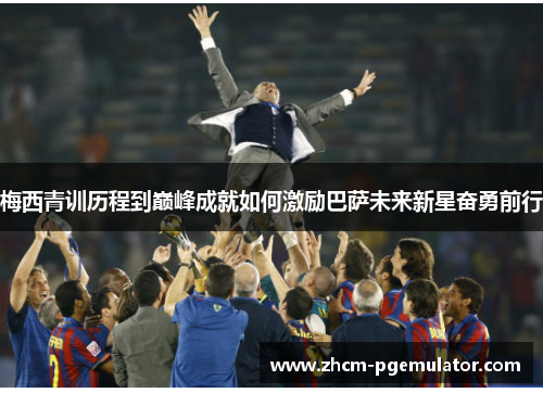梅西青训历程到巅峰成就如何激励巴萨未来新星奋勇前行