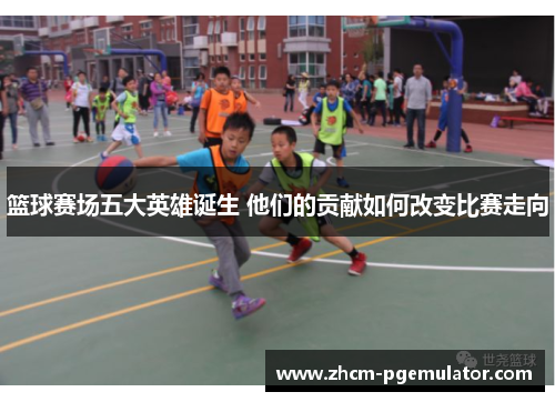 篮球赛场五大英雄诞生 他们的贡献如何改变比赛走向 篮球赛场五大英雄诞生 他们的贡献如何改变比赛走向