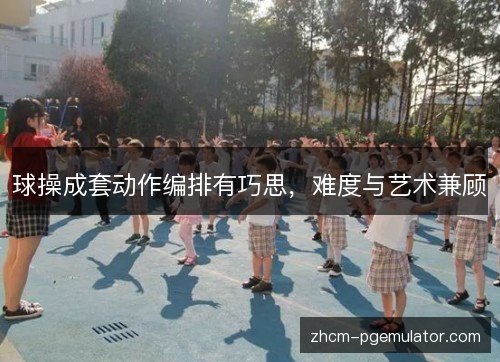 球操成套动作编排有巧思,难度与艺术兼顾 球操成套动作编排有巧思,难度与艺术兼顾